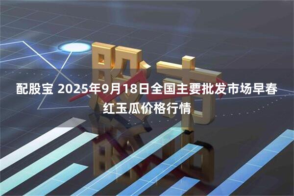 配股宝 2025年9月18日全国主要批发市场早春红玉瓜价格行情