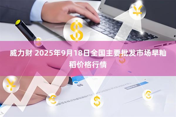 威力财 2025年9月18日全国主要批发市场早籼稻价格行情