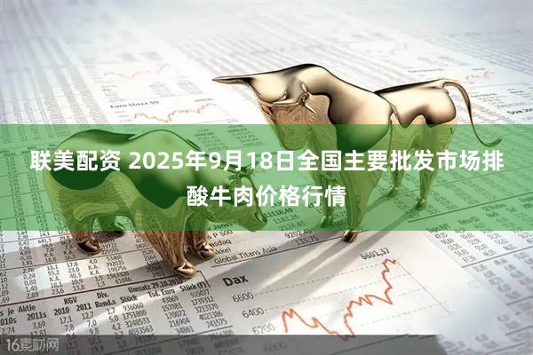 联美配资 2025年9月18日全国主要批发市场排酸牛肉价格行情