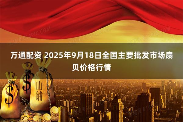 万通配资 2025年9月18日全国主要批发市场扇贝价格行情