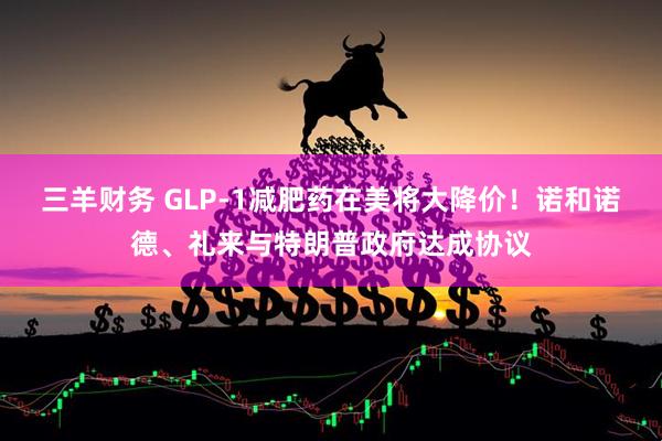 三羊财务 GLP-1减肥药在美将大降价!诺和诺德、礼来与特朗普政府达成协议