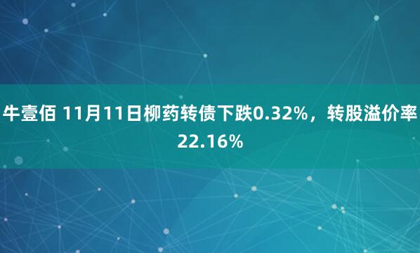牛壹佰 11月11日柳药转债下跌0.32%,转股溢价率22.16%