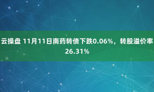 云操盘 11月11日南药转债下跌0.06%,转股溢价率26.31%