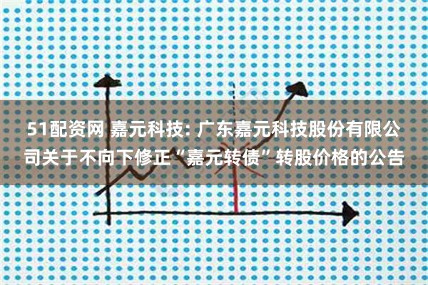 51配资网 嘉元科技: 广东嘉元科技股份有限公司关于不向下修正“嘉元转债”转股价格的公告