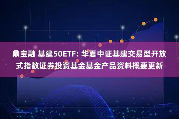 鼎宝融 基建50ETF: 华夏中证基建交易型开放式指数证券投资基金基金产品资料概要更新