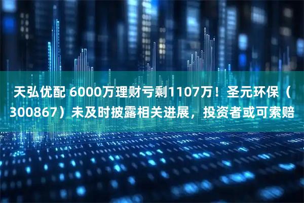 天弘优配 6000万理财亏剩1107万！圣元环保（300867）未及时披露相关进展，投资者或可索赔