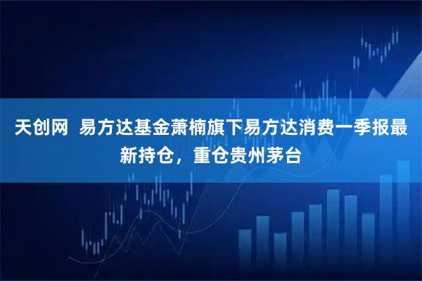 天创网  易方达基金萧楠旗下易方达消费一季报最新持仓，重仓贵州茅台