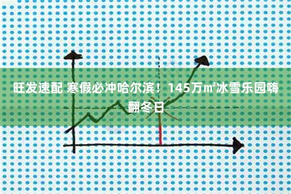 旺发速配 寒假必冲哈尔滨！145万㎡冰雪乐园嗨翻冬日
