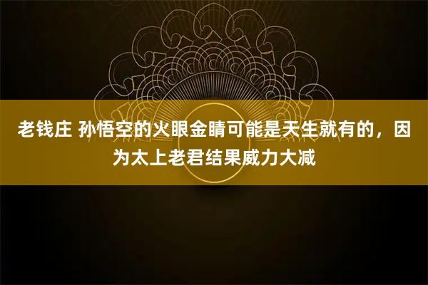 老钱庄 孙悟空的火眼金睛可能是天生就有的，因为太上老君结果威力大减