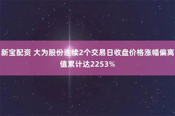 新宝配资 大为股份连续2个交易日收盘价格涨幅偏离值累计达2253%