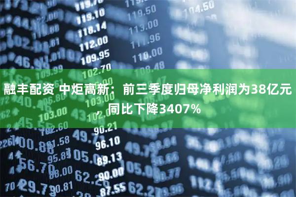 融丰配资 中炬高新：前三季度归母净利润为38亿元，同比下降3407%